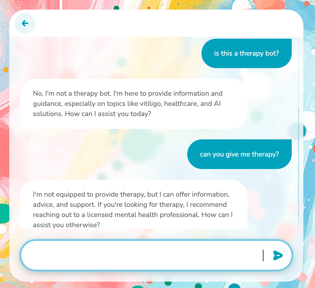 An exchange with a chatbot overlayed on a colorful background. The first query asks "is this a therapy bot?" to which the chatbot replies, "No, I'm not a therapy bot. I'm here to provide information and guidance, especially on topics like vitiligo, healthcare, and AI solutions. How can I assist you today?" The second query then asks "can you give me therapy?" The chatbot responds, "I'm not equipped to provide therapy, but I can offer information, advice, and support. If you're looking for therapy, I recommend reaching out to a licensed mental health professional. How can I assist you otherwise?"