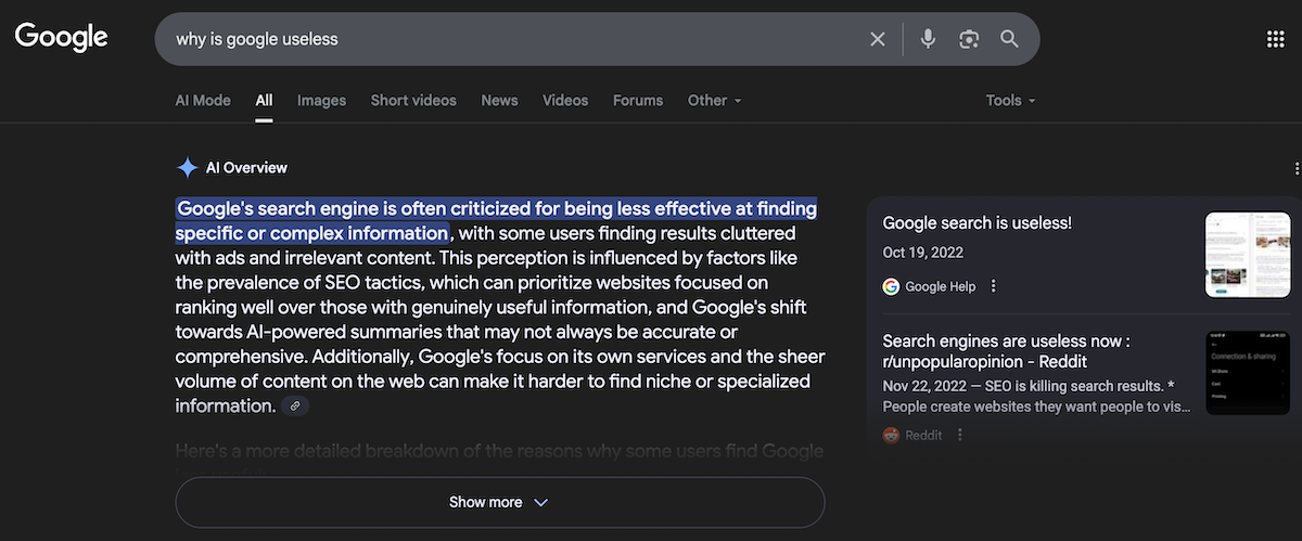 A screenshot of Google AI Overview results to the query "why is google useless." In the left column, the AI Overview responded: "Google's search engine is often criticized for being less effective at finding specific or complex information, with some users finding results cluttered with ads and irrelevant content. This perception is influenced by factors like the prevalence of SEO tactics, which can prioritize websites focused on ranking well over those with genuinely useful information, and Google's shift towards Al-powered summaries that may not always be accurate or comprehensive. Additionally, Google's focus on its own services and the sheer volume of content on the web can make it harder to find niche or specialized information." In the right column, Google provided two links are provided as sources. The first, a Google Help thread, is titled "Google search is useless!" and is from 2022. The second is from Reddit on the r/unpopularopinion subreddit and is titled "Search engines are useless now." Also posted in 2022, the preview reads: "SEO is killing search results. * People create websites thev want people to vis..."