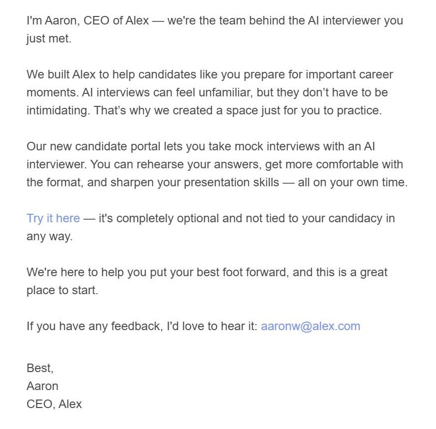 Email: Hi JON, I'm Aaron, CEO of Alex — we're the team behind the AI interviewer you just met. We built Alex to help candidates like you prepare for important career moments. AI interviews can feel unfamiliar, but they don’t have to be intimidating. That’s why we created a space just for you to practice. Our new candidate portal lets you take mock interviews with an AI interviewer. You can rehearse your answers, get more comfortable with the format, and sharpen your presentation skills — all on your own time. Try it here — it's completely optional and not tied to your candidacy in any way. We're here to help you put your best foot forward, and this is a great place to start. If you have any feedback, I'd love to hear it: aaronw@alex.com Best, Aaron CEO, Alex Unsubscribe from these messages here. Disclaimer: This is a private practice environment. Your responses won't affect any real interviews and are not used to train AI systems or shared with employers. It's simply a space to help you build confidence. 
